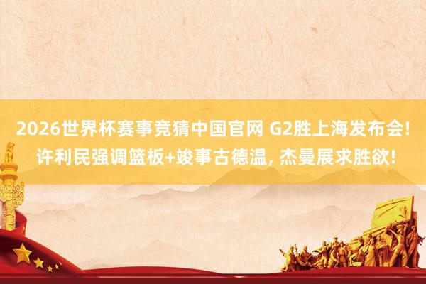 2026世界杯赛事竞猜中国官网 G2胜上海发布会! 许利民强调篮板+竣事古德温， 杰曼展求胜欲!