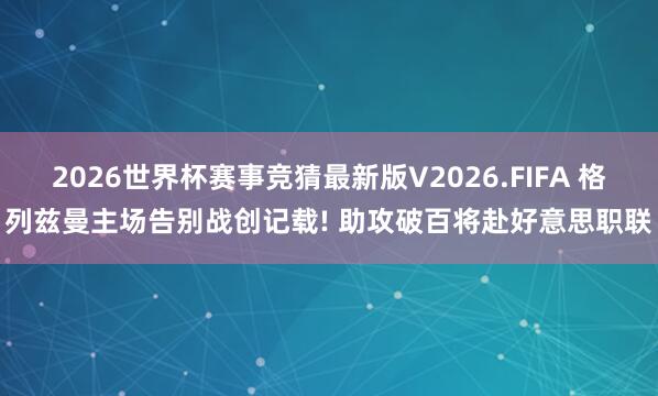2026世界杯赛事竞猜最新版V2026.FIFA 格列兹曼主场告别战创记载! 助攻破百将赴好意思职联