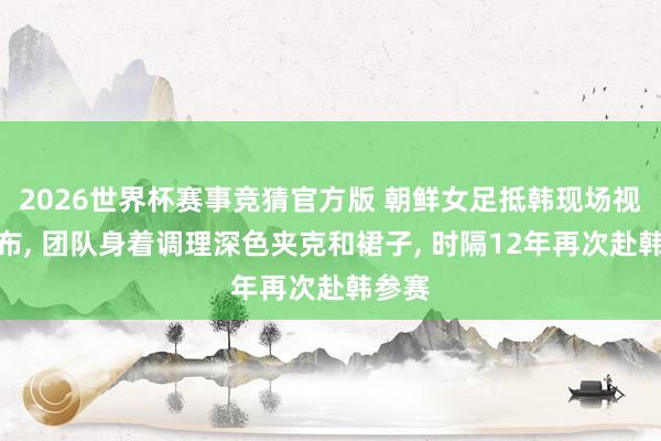 2026世界杯赛事竞猜官方版 朝鲜女足抵韩现场视频公布， 团队身着调理深色夹克和裙子， 时隔12年再次赴韩参赛