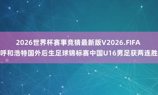 2026世界杯赛事竞猜最新版V2026.FIFA 呼和浩特国外后生足球锦标赛中国U16男足获两连胜