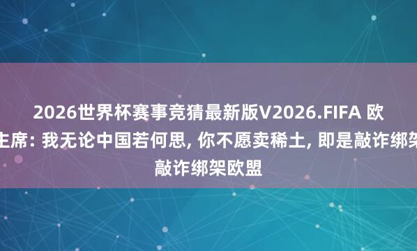 2026世界杯赛事竞猜最新版V2026.FIFA 欧盟副主席: 我无论中国若何思， 你不愿卖稀土， 即是敲诈绑架欧盟
