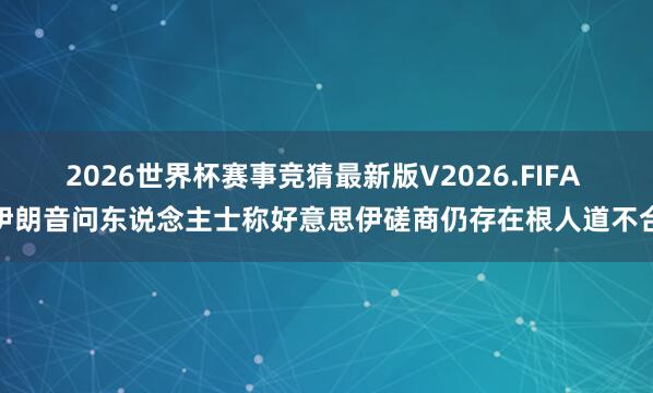 2026世界杯赛事竞猜最新版V2026.FIFA 伊朗音问东说念主士称好意思伊磋商仍存在根人道不合