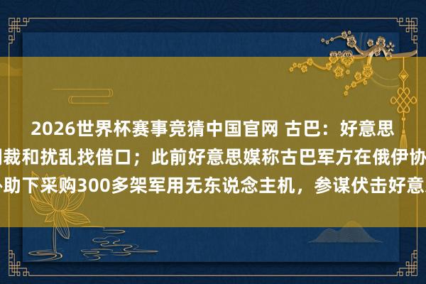 2026世界杯赛事竞猜中国官网 古巴：好意思国抓造落拓文献，为制裁和扰乱找借口；此前好意思媒称古巴军方在俄伊协助下采购300多架军用无东说念主机，参谋伏击好意思军基地及佛罗里达州等