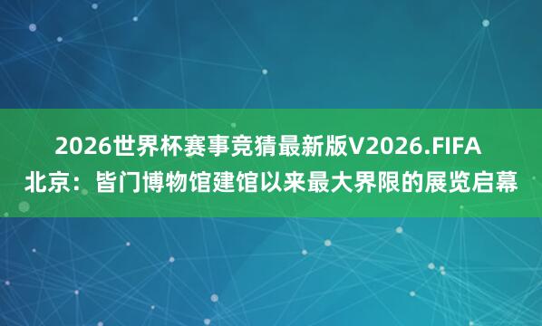 2026世界杯赛事竞猜最新版V2026.FIFA 北京：皆门博物馆建馆以来最大界限的展览启幕