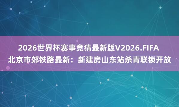 2026世界杯赛事竞猜最新版V2026.FIFA 北京市郊铁路最新：新建房山东站杀青联锁开放