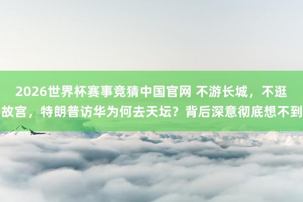 2026世界杯赛事竞猜中国官网 不游长城，不逛故宫，特朗普访华为何去天坛？背后深意彻底想不到