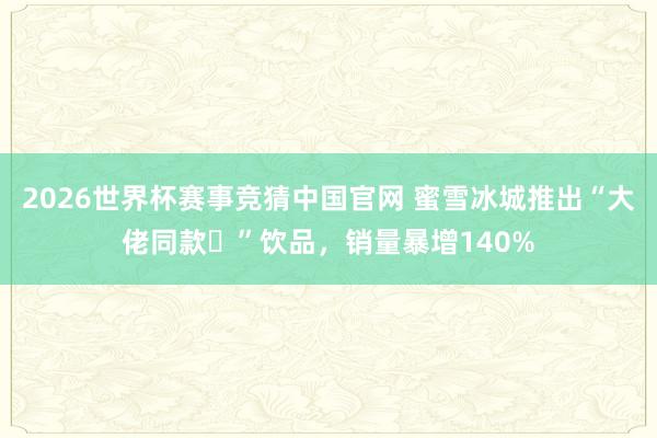 2026世界杯赛事竞猜中国官网 蜜雪冰城推出“大佬同款‌”饮品，销量暴增140%