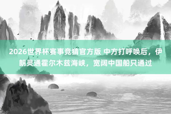 2026世界杯赛事竞猜官方版 中方打呼唤后，伊朗灵通霍尔木兹海峡，宽阔中国船只通过