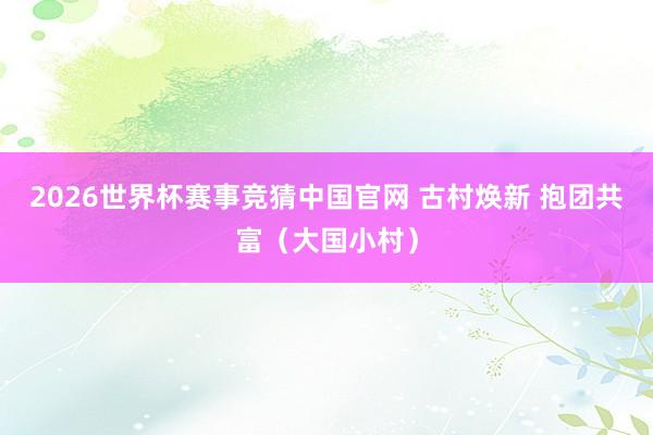 2026世界杯赛事竞猜中国官网 古村焕新 抱团共富（大国小村）