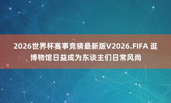 2026世界杯赛事竞猜最新版V2026.FIFA 逛博物馆日益成为东谈主们日常风尚