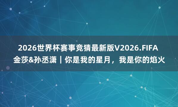 2026世界杯赛事竞猜最新版V2026.FIFA 金莎&孙丞潇｜你是我的星月，我是你的焰火