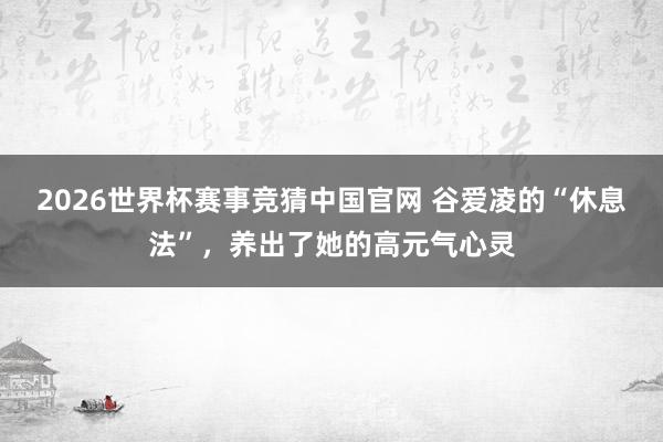 2026世界杯赛事竞猜中国官网 谷爱凌的“休息法”，养出了她的高元气心灵