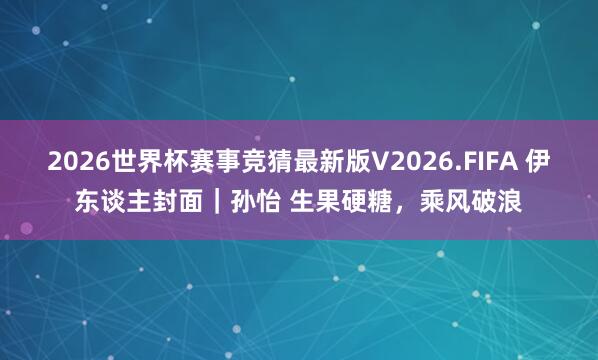2026世界杯赛事竞猜最新版V2026.FIFA 伊东谈主封面｜孙怡 生果硬糖，乘风破浪