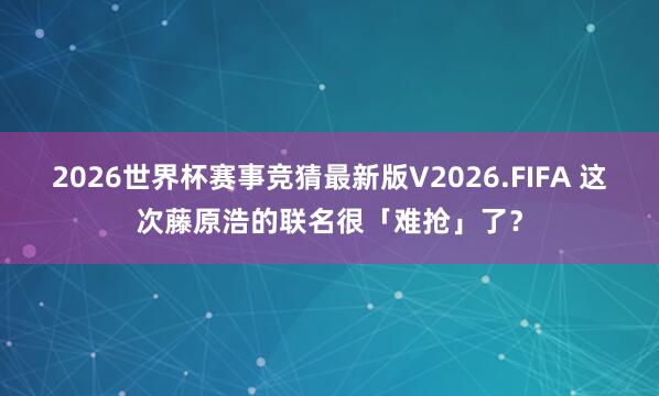 2026世界杯赛事竞猜最新版V2026.FIFA 这次藤原浩的联名很「难抢」了？