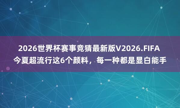 2026世界杯赛事竞猜最新版V2026.FIFA 今夏超流行这6个颜料，每一种都是显白能手