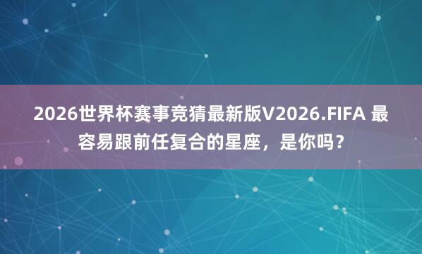 2026世界杯赛事竞猜最新版V2026.FIFA 最容易跟前任复合的星座，<a href=