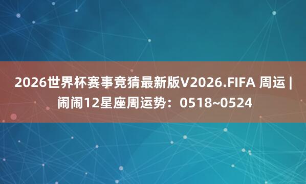 2026世界杯赛事竞猜最新版V2026.FIFA 周运 | 闹闹12星座周运势：0518~0524