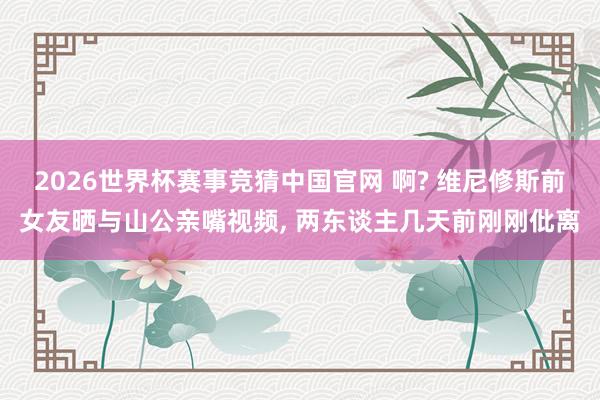 2026世界杯赛事竞猜中国官网 啊? 维尼修斯前女友晒与山公亲嘴视频， 两东谈主几天前刚刚仳离