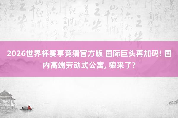 2026世界杯赛事竞猜官方版 国际巨头再加码! 国内高端劳动式公寓， 狼来了?