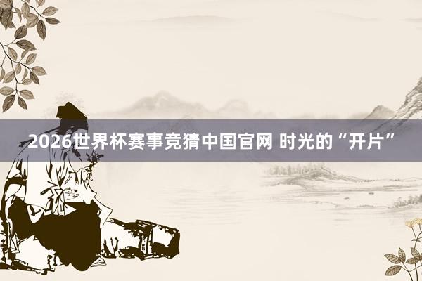 2026世界杯赛事竞猜中国官网 时光的“开片”