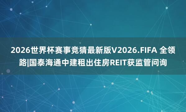2026世界杯赛事竞猜最新版V2026.FIFA 全领路|国泰海通中建租出住房REIT获监管问询