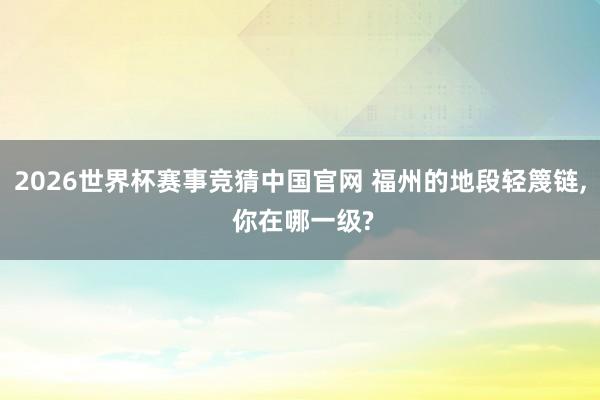 2026世界杯赛事竞猜中国官网 福州的地段轻篾链， 你在哪一级?