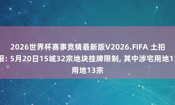 2026世界杯赛事竞猜最新版V2026.FIFA 土拍预报: 5月20日15城32宗地块挂牌限制， 其中涉宅用地13宗