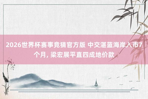 2026世界杯赛事竞猜官方版 中交湛蓝海岸入市7个月， 梁宏展平直四成地价款