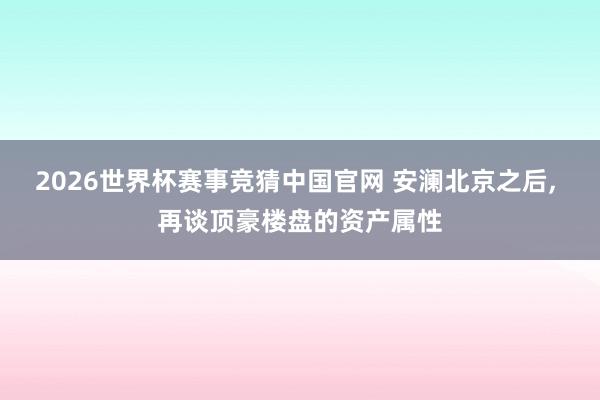 2026世界杯赛事竞猜中国官网 安澜北京之后, 再谈顶豪楼盘的资产属性