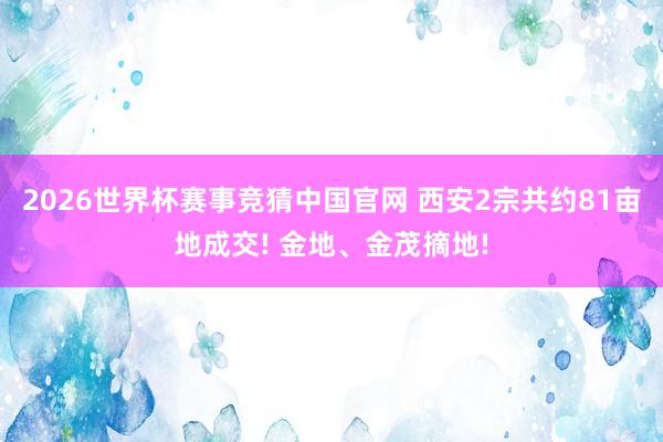 2026世界杯赛事竞猜中国官网 西安2宗共约81亩地成交! 金地、金茂摘地!