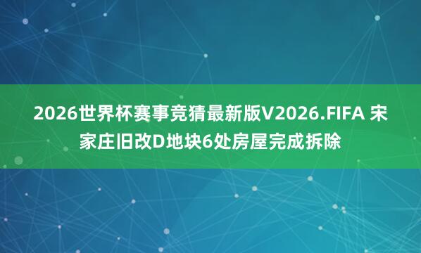 2026世界杯赛事竞猜最新版V2026.FIFA 宋家庄旧改D地块6处房屋完成拆除
