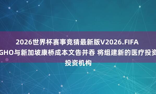 2026世界杯赛事竞猜最新版V2026.FIFA 英国GHO与新加坡康桥成本文告并吞 将组建新的医疗投资机构