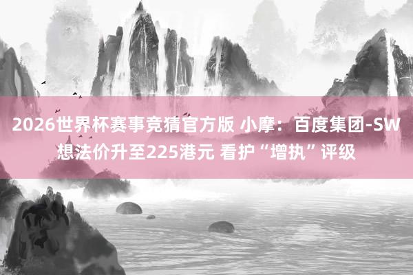 2026世界杯赛事竞猜官方版 小摩：百度集团-SW想法价升至225港元 看护“增执”评级