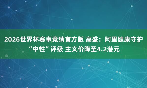 2026世界杯赛事竞猜官方版 高盛:阿里健康守护“中性”评级 主义价降至4.2港元