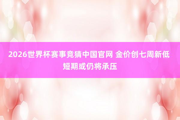 2026世界杯赛事竞猜中国官网 金价创七周新低 短期或仍将承压
