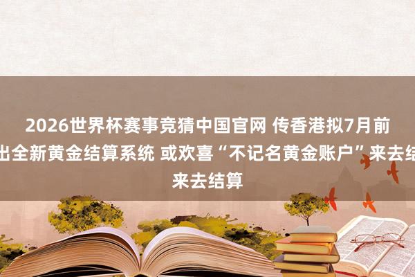 2026世界杯赛事竞猜中国官网 传香港拟7月前推出全新黄金结算系统 或欢喜“不记名黄金账户”来去结算