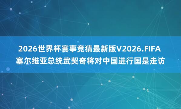2026世界杯赛事竞猜最新版V2026.FIFA 塞尔维亚总统武契奇将对中国进行国是走访
