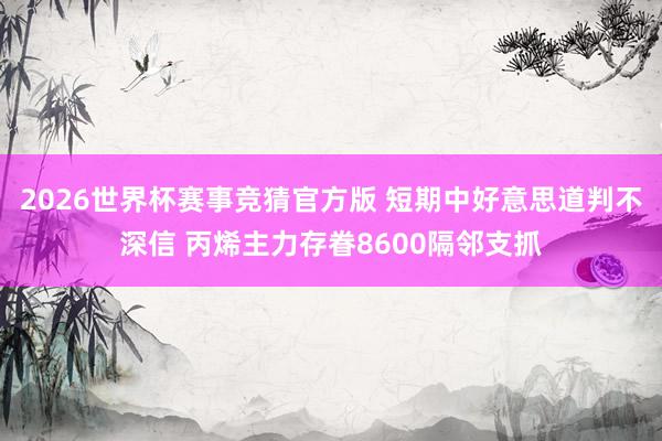 2026世界杯赛事竞猜官方版 短期中好意思道判不深信 丙烯主力存眷8600隔邻支抓
