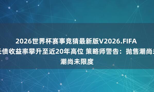 2026世界杯赛事竞猜最新版V2026.FIFA 公共长债收益率攀升至近20年高位 策略师警告：抛售潮尚未限度