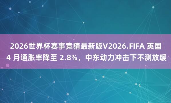 2026世界杯赛事竞猜最新版V2026.FIFA 英国 4 月通胀率降至 2.8%，中东动力冲击下不测放缓