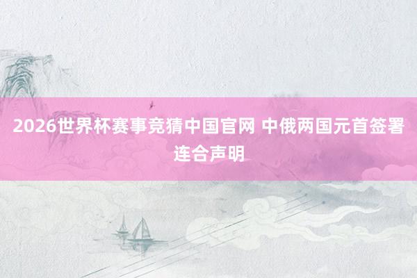 2026世界杯赛事竞猜中国官网 中俄两国元首签署连合声明