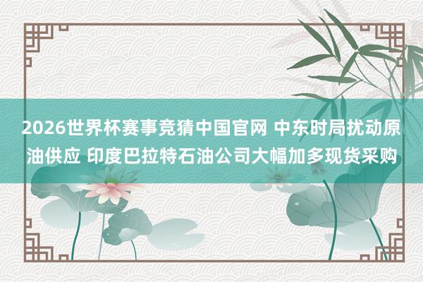 2026世界杯赛事竞猜中国官网 中东时局扰动原油供应 印度巴拉特石油公司大幅加多现货采购