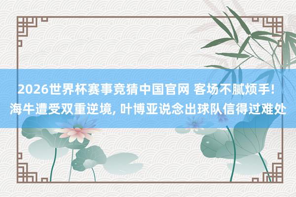2026世界杯赛事竞猜中国官网 客场不腻烦手! 海牛遭受双重逆境， 叶博亚说念出球队信得过难处