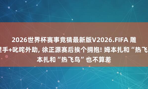 2026世界杯赛事竞猜最新版V2026.FIFA 雕指导赛后不捏手+叱咤外助， 徐正源赛后挨个拥抱! 姆本扎和“热飞鸟”也不算差