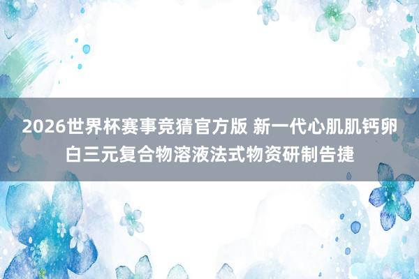 2026世界杯赛事竞猜官方版 新一代心肌肌钙卵白三元复合物溶液法式物资研制告捷