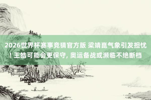 2026世界杯赛事竞猜官方版 梁靖崑气象引发担忧! 王皓可能会更保守， 奥运备战或濒临不绝断档