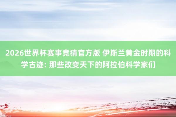 2026世界杯赛事竞猜官方版 伊斯兰黄金时期的科学古迹: 那些改变天下的阿拉伯科学家们