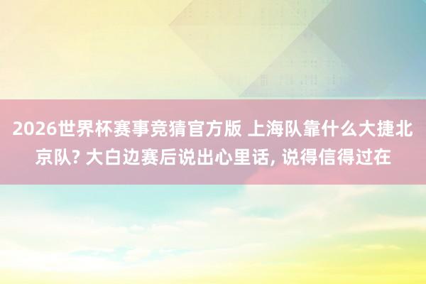 2026世界杯赛事竞猜官方版 上海队靠什么大捷北京队? 大白边赛后说出心里话， 说得信得过在