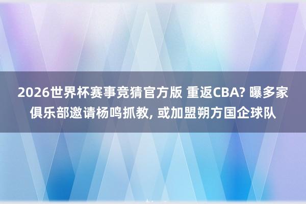 2026世界杯赛事竞猜官方版 重返CBA? 曝多家俱乐部邀请杨鸣抓教， 或加盟朔方国企球队