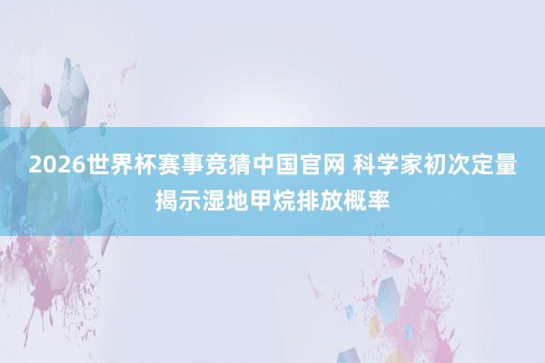 2026世界杯赛事竞猜中国官网 科学家初次定量揭示湿地甲烷排放概率